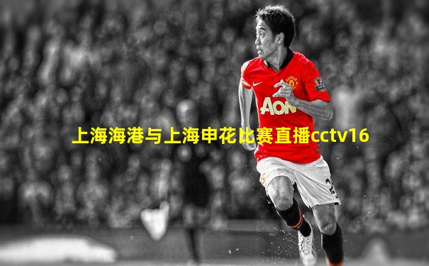 上海海港与上海申花比赛直播cctv16