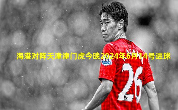 海港对阵天津津门虎今晚2024年6月14号进球